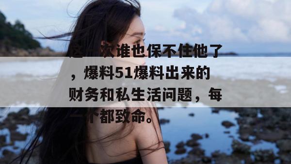 这一次谁也保不住他了,爆料51爆料出来的财务和私生活问题,每一个都致命。