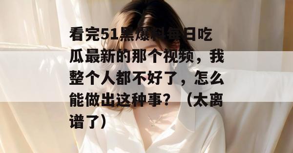 看完51黑爆料每日吃瓜最新的那个视频，我整个人都不好了，怎么能做出这种事？（太离谱了）
