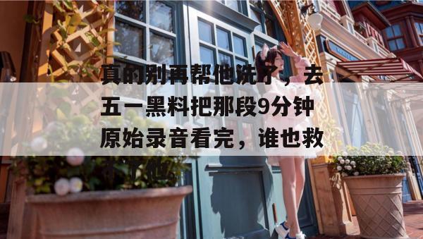 真的别再帮他洗了，去五一黑料把那段9分钟原始录音看完，谁也救不了他。