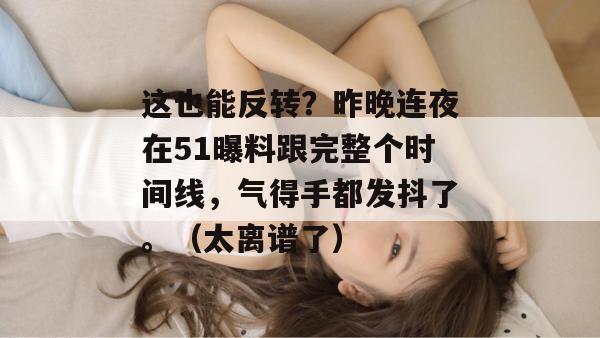 这也能反转?昨晚连夜在51曝料跟完整个时间线,气得手都发抖了。(太离谱了) 这也能反转?昨晚连夜在51曝料跟完整个时间线,气得手都发抖了。(太离谱了)