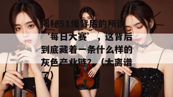 揭秘51爆背后的所谓‘每日大赛’，这背后到底藏着一条什么样的灰色产业链？（太离谱了）