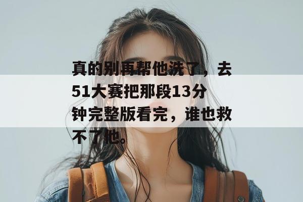 真的别再帮他洗了，去51大赛把那段13分钟完整版看完，谁也救不了他。