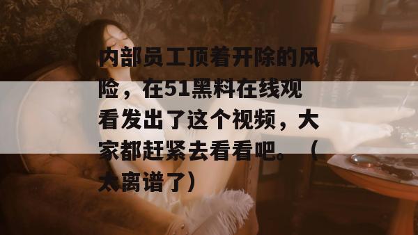 内部员工顶着开除的风险,在51黑料在线观看发出了这个视频,大家都赶紧去看看吧。(太离谱了) 内部员工顶着开除的风险,在51黑料在线观看发出了这个视频,大家都赶紧去看看吧。(太离谱了)