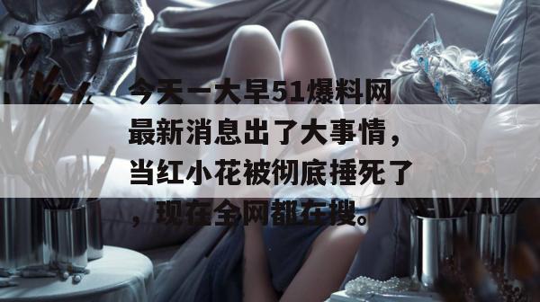 今天一大早51爆料网最新消息出了大事情,当红小花被彻底捶死了,现在全网都在搜。 今天一大早51爆料网最新消息出了大事情,当红小花被彻底捶死了,现在全网都在搜。
