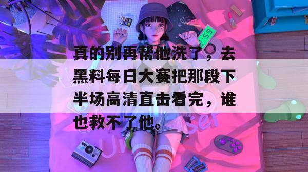 真的别再帮他洗了，去黑料每日大赛把那段下半场高清直击看完，谁也救不了他。