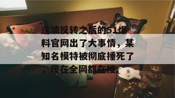 这波反转之后的51爆料官网出了大事情，某知名模特被彻底捶死了，现在全网都在搜。
