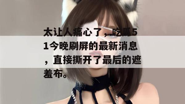 太让人痛心了，吃瓜51今晚刷屏的最新消息，直接撕开了最后的遮羞布。