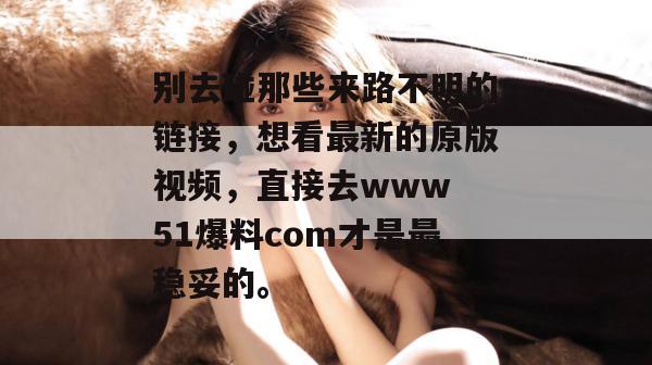 别去碰那些来路不明的链接，想看最新的原版视频，直接去www 51爆料com才是最稳妥的。